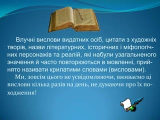 Влучні вислови видатних осіб, цитати з художніх творів, назви літературних, історичних і міфологіч-них персонажів та реалій, які набули узагальненого значення й часто повторюються в мовленні, прий-нято називати крилатими словами (висловами).     Ми, зовсім цього не усвідомлюючи, вживаємо ці вислови кілька разів на день, не думаючи про їх по-ходження!