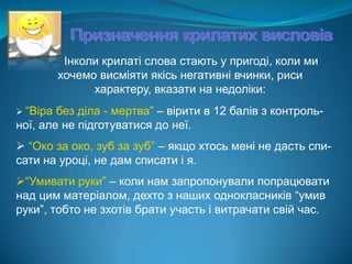 Призначення крилатих висловів Інколи крилаті слова стають у пригоді, коли ми хочемо висміяти якісь негативні вчинки, риси характеру, вказати на недоліки:“Віра без діла - мертва” – вірити в 12 балів з контроль-ної, але не підготуватися до неї.