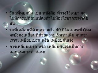 วัตถุที่หยุดนิ่ง เช่น หนังสือ ที่วางไว้เฉยๆ จะไม่มีการเปลี่ยนแปลงถ้าไม่มีอะไรมากระทำต่อมัน รถที่เคลื่อนที่ด้วยความเร็ว  40  กิโลเมตร / ชั่วโมง จะยังคงเคลื่อนที่ด้วยความเร็วเท่าเดิม จนกว่าเราจะเหยียบเบรค หรือ เหยียบคันเร่ง การเหยียบเบรค หรือ เหยียบคันเร่งเป็นการออกแรงกระทำต่อรถ 
