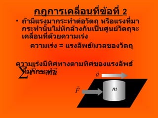 กฎการเคลื่อนที่ข้อที่  2 ถ้ามีแรงมากระทำต่อวัตถุ หรือแรงที่มากระทำนั้นไม่หักล้างกันเป็นศูนย์วัตถุจะเคลื่อนที่ด้วยความเร่ง  ความเร่ง  =  แรงลัพธ์ / มวลของวัตถุ ความเร่งมีทิศทางตามทิศของแรงลัพธ์ที่มากระทำ 
