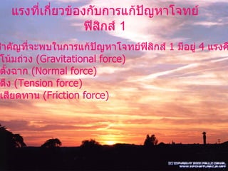 แรงที่เกี่ยวข้องกับการแก้ปัญหาโจทย์ฟิสิกส์  1 แรงที่สำคัญที่จะพบในการแก้ปัญหาโจทย์ฟิสิกส์  1  มีอยู่  4  แรงคือ 1.  แรงโน้มถ่วง  (Gravitational force) 2.  แรงตั้งฉาก  (Normal force) 3.  แรงตึง  (Tension force) 4.  แรงเสียดทาน  (Friction force) 