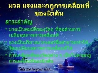 มวล แรงและกฎการเคลื่อนที่ของนิวตัน สาระสำคัญ มวลเปนสมบัติของวัตถุ ที่ตอตานการเปลี่ยนสภาพการเคลื่อนที่  แรงเปนปริมาณเวกเตอรซึ่งสามารถทําใหวัตถุเปลี่ยนสภาพการเคลื่อนที่ได  การเคลื่อนที่ของวัตถุตาง ๆ เปนไปตามกฎการเคลื่อนที่ของนิวตัน 