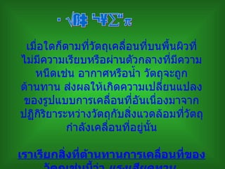 เมื่อใดก็ตามที่วัตถุเคลื่อนที่บนพื้นผิวที่ไม่มีความเรียบหรือผ่านตัวกลางที่มีความหนืดเช่น อากาศหรือน้ำ วัตถุจะถูกต้านทาน ส่งผลให้เกิดความเปลี่ยนแปลงของรูปแบบการเคลื่อนที่อันเนื่องมาจากปฏิกิริยาระหว่างวัตถุกับสิ่งแวดล้อมที่วัตถุกำลังเคลื่อนที่อยู่นั้น เราเรียกสิ่งที่ต้านทานการเคลื่อนที่ของวัตถุเช่นนี้ว่า  แรงเสียดทาน   แรงเสียดทาน 