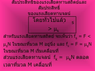 สัมประสิทธิ์ของแรงเสียดทานสถิตย์และสัมประสิทธิ์ ของแรงเสียดทานจลน์ โดยทั่วไปแล้ว   s  >   k สำหรับแรงเสียดทานสถิตย์ จะเห็นว่า  f s  = F <   s N  ในขณะที่มวล  M  อยู่นิ่ง และ  f s  = F =   s N  ในขณะที่มวล  M  เริ่มเคลื่อนที่ ส่วนแรงเสียดทานจลน์  f k  =   k N  ตลอดเวลาที่มวล  M  เคลื่อนที่ 
