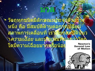 มวล วัตถุทุกชนิดมีลักษณะประจําตัวอยางหนึ่ง คือ มีสมบัติตานตอการเปลี่ยนสภาพการเคลื่อนที่ เราเรียกสมบัตินั้นวา ความเฉื่อย  และปริมาณที่บอกวาวัตถุใดมีความเฉื่อยมากหรือนอย คือ  มวล 