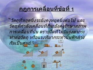 กฎการเคลื่อนที่ข้อที่  1 “ วัตถุที่หยุดนิ่งจะยังคงหยุดนิ่งต่อไป และวัตถุที่กำลังเคลื่อนที่ก็จะยังคงรักษาสภาพการเคลื่อนที่นั้น ตราบใดที่ไม่มีแรงมากระทำต่อวัตถุ หรือแรงที่มากระทำนั้นหักล้างกันเป็นศูนย์ . ” 