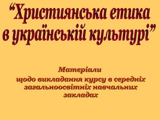 Матеріали  щодо викладання курсу в середніх загальноосвітніх навчальних закладах “Християнська етика  в українській культурі” 