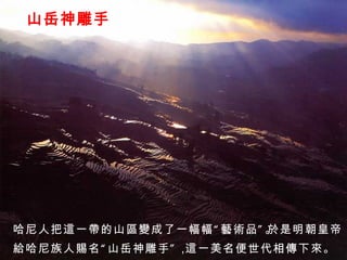 山岳神雕手 哈尼人把這一帶的山區變成了一幅幅“藝術品”。 於是明朝皇帝 給哈尼族人賜名“山岳神雕手”， 這一美名便世代相傳下來。 