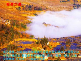 愛春之晨 每天清晨， 太陽從山谷間緩緩升起， 霞光洒在梯田中， 雲霧從山 谷間升騰而起， 整個愛春頓時蘇醒， 霞光， 雲海， 梯田， 山寨 交相輝映， 而合成了一幅絕世美景。 