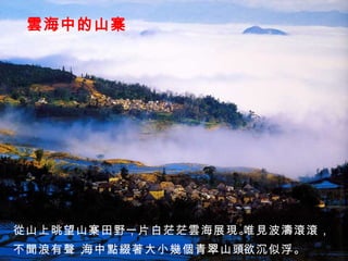 雲海中的山寨 從山上晀望山寨田野， 一片白茫茫雲海展現。 唯見波濤滾滾， 不聞浪有聲， 海中點綴著大小幾個青翠山頭， 欲沉似浮。 