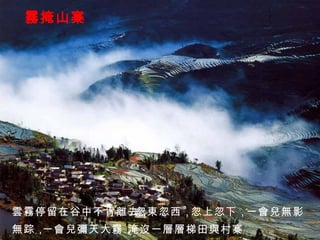 霧掩山寨 雲霧停留在谷中不肯離去， 忽東忽西， 忽上忽下， 一會兒無影 無踪， 一會兒彌天大霧， 淹沒一層層梯田與村寨。 