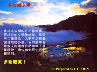 多依樹夕照 我以多依樹的日出作起步， 而以它的夕照作終結。比較一 下二種景色，大家可以察覺到 大自然的多變。我們要學習哈 尼族人的順應自然和樂天敬業 的精神，愉快和安詳生活便不 難達到。 多謝觀賞！ PPS Prepared by GT POON 