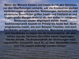 Bevor der Mensch Küsten und Inseln durch den Deichbau vor den Überflutungen sicherte, war die Küstenlinie starken Veränderungen unterworfen. Strömungen, herbstliche und winterliche Sturmfluten griffen Inseln und Festland an und trugen große Mengen Material ab, das später in ruhigeren Bereichen wieder abgelagert wurde. Diese Sedimentdynamik besteht im Prinzip bis heute fort: Nicht eingedeichte Inseln, wie zum Beispiel Trischen, und auch Sandbänke verlagern sich weiterhin. Manchmal entwickeln sich Sandbänke zu Inseln wie die Kachelotplate, die aber schon von der nächsten Sturmflut wieder abgetragen werden könnte. Die Erosionskraft der Strömungen setzt exponierten Inselseiten stark zu, so dass besiedelte Inseln zum Teil massiv befestigt werden müssen   
