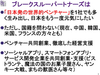 ブレークスルーパートナーズは
「日本発の世界的ベンチャー」を1社でも多
く生み出し、日本をもう一度元気にしたい
ただし、国籍を問わない（現在、中国、韓国、
米国、フランスの方々とも）
ベンチャー共同創業、徹底した経営支援
ソーシャルアプリ、スマートフォンアプリ・
サービス開発企業を共同創業・支援（ビス
トランテ、魔法の国のお菓子屋さん、ヤン
キー大戦、まちの獣医さん等々）
                       3
 