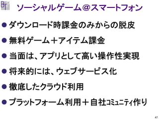 ソーシャルゲーム＠スマートフォン
ダウンロード時課金のみからの脱皮
無料ゲーム＋アイテム課金
当面は、アプリとして高い操作性実現
将来的には、ウェブサービス化
徹底したクラウド利用
プラットフォーム利用＋自社ｺﾐｭﾆﾃｨ作り
                        47
 
