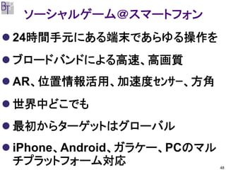 ソーシャルゲーム＠スマートフォン
24時間手元にある端末であらゆる操作を
ブロードバンドによる高速、高画質
AR、位置情報活用、加速度ｾﾝｻｰ、方角
世界中どこでも
最初からターゲットはグローバル
iPhone、Android、ガラケー、PCのマル
チプラットフォーム対応                 48
 