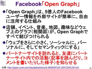 Facebook「Open Graph」
   「Open Graph」は、5億人のFacebook
   ユーザー情報を外部サイトが簡単に、自由
   に活用する仕組み
   店舗、イベント、音楽、地図、趣味などウェ
   ブ上のグラフ（相関図）が、Open Graphで
   すべて結びつけられる
   「ウェブをさらに小さく、ソーシャルに、パー
   ソナルに、そしてセマンティックにする」
   パートナーサイトを訪れると、友達にパート
   ナーサイト内での活動（記事を読んだり、コ
   メントを書いたりした様子）を知らせる
出典：http://japan.cnet.com/clip/global/story/0,3800097347,20412545,00.htm   58
 