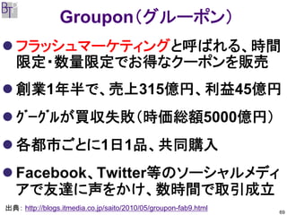 Groupon（グルーポン）
   フラッシュマーケティングと呼ばれる、時間
   限定・数量限定でお得なクーポンを販売
   創業1年半で、売上315億円、利益45億円
   ｸﾞｰｸﾞﾙが買収失敗（時価総額5000億円）
   各都市ごとに1日1品、共同購入
   Facebook、Twitter等のソーシャルメディ
   アで友達に声をかけ、数時間で取引成立
出典： http://blogs.itmedia.co.jp/saito/2010/05/groupon-fab9.html   69
 