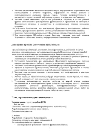 8. Заказчик предоставляет Исполнителю необходимую информацию по нормативной базе
    взаимодействия с третьими сторонами, информацию по обмену данными с
    информационными системами третьих сторон. Полнота, непротиворечивость и
    достоверность предоставленной информации являются ответственностью Заказчика.
9. Заказчик должен обеспечить присутствие работников, входящих в составе рабочей
    группы, занимающейся формированием функциональных требований на проводимых
    Исполнителем интервью в соответствии с согласованными планами проведения
    интервью.
10. Сотрудники Исполнителя, для максимально эффективного использования рабочего
    времени, придерживаются рабочего графика, установленного на объектах Заказчика.
11. Заказчик и Исполнитель устанавливают эффективную процедуру принятия решений.
12. При использовании ИТ-инфраструктуры Заказчика участники проектной команды
    Исполнителя соблюдают политику информационной безопасности Заказчика.


Допущения проекта (со стороны исполнителя)

При реализации проекта будут действовать нижеперечисленные допущения. В случае
изменения или невыполнения настоящих предположений, Исполнитель оставляет за собой
право пересмотреть бюджетные, организационные и функциональные рамки проекта.
1. Заказчик и Исполнитель согласовывают допустимую длительность рабочего времени у
   Заказчика для консультантов и руководителя проектов Исполнителя.
2. Сотрудники Исполнителя, для максимально эффективного использования рабочего
   времени, придерживаются рабочего графика, установленного на объектах Заказчика.
3. Заказчик и Исполнитель устанавливают эффективную процедуру принятия решений.
4. Приемка и подписание промежуточных проектных результатов происходит в течение
   одной недели с момента подачи или в другой, взаимно утвержденный период.
5. Заказчик самостоятельно принимает и согласовывает все промежуточные и выходные
   документы проекта.
6. Рабочие места для проектной команды будут предоставлены таким образом, что члены
   рабочей команды будут работать вместе в одном помещении.
7. Техническая    инфраструктура, которая требуется на каждой стадии проекта,
   предоставляется в запланированные сроки согласно план-графику проекта. Компания
   предоставляет     стабильно    работающую,      полнофункциональную      системную
   инфраструктуру, которая способна обеспечить запланированный объем работ по
   внедрению и позволяет проектной команде работать продуктивно.


План управления содержанием проекта

Иерархическая структура работ (ИСР)
1. Диагностика
Подготовка описания содержания проекта (отчета о диагностике);
Разработка предварительного плана проекта.
Оценка инфраструктуры.

2. Анализ
Разработка и утверждение Устава проекта.
Проведение тренингов ключевых пользователей.
Детальный анализ бизнес-процессов:
    • анализ разрывов требований с базовой функциональностью;
                                          11
 