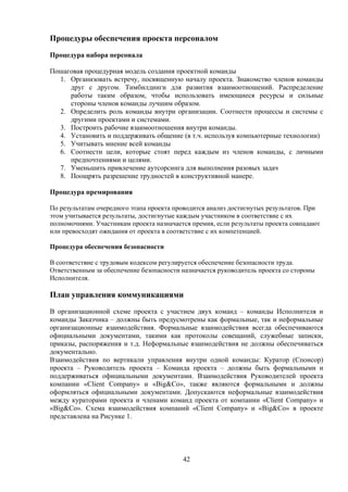 Процедуры обеспечения проекта персоналом

Процедура набора персонала

Пошаговая процедурная модель создания проектной команды
  1. Организовать встречу, посвященную началу проекта. Знакомство членов команды
     друг с другом. Тимбилдинги для развития взаимоотношений. Распределение
     работы таким образом, чтобы использовать имеющиеся ресурсы и сильные
     стороны членов команды лучшим образом.
  2. Определить роль команды внутри организации. Соотнести процессы и системы с
     другими проектами и системами.
  3. Построить рабочие взаимоотношения внутри команды.
  4. Установить и поддерживать общение (в т.ч. используя компьютерные технологии)
  5. Учитывать мнение всей команды
  6. Соотнести цели, которые стоят перед каждым из членов команды, с личными
     предпочтениями и целями.
  7. Уменьшить привлечение аутсорсинга для выполнения разовых задач
  8. Поощрять разрешение трудностей в конструктивной манере.

Процедура премирования

По результатам очередного этапа проекта проводится анализ достигнутых результатов. При
этом учитывается результаты, достигнутые каждым участником в соответствие с их
полномочиями. Участникам проекта назначается премия, если результаты проекта совпадают
или превосходят ожидания от проекта в соответствие с их компетенцией.

Процедура обеспечения безопасности

В соответствие с трудовым кодексом регулируется обеспечение безопасности труда.
Ответственным за обеспечение безопасности назначается руководитель проекта со стороны
Исполнителя.

План управления коммуникациями
В организационной схеме проекта с участием двух команд – команды Исполнителя и
команды Заказчика – должны быть предусмотрены как формальные, так и неформальные
организационные взаимодействия. Формальные взаимодействия всегда обеспечиваются
официальными документами, такими как протоколы совещаний, служебные записки,
приказы, распоряжения и т.д. Неформальные взаимодействия не должны обеспечиваться
документально.
Взаимодействия по вертикали управления внутри одной команды: Куратор (Спонсор)
проекта – Руководитель проекта – Команда проекта – должны быть формальными и
поддерживаться официальными документами. Взаимодействия Руководителей проекта
компании «Client Company» и «Big&Co», также являются формальными и должны
оформляться официальными документами. Допускаются неформальные взаимодействия
между кураторами проекта и членами команд проекта от компании «Client Company» и
«Big&Co». Схема взаимодействия компаний «Client Company» и «Big&Co» в проекте
представлена на Рисунке 1.




                                          42
 