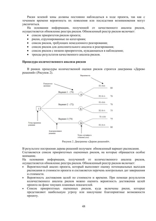 Риски зеленой зоны должны постоянно наблюдаться в ходе проекта, так как с
течением времени вероятность их появления или последствия возникновения могут
увеличиться.
   На основании информации, полученной от качественного анализа рисков,
осуществляется обновление реестра рисков. Обновленный реестр рисков включает:
   • список приоритетов рисков проекта;
   • риски, сгруппированные по категориям;
   • список рисков, требующих немедленного реагирования;
   • список рисков для дополнительного анализа и реагирования;
   • список рисков с низким приоритетом, нуждающихся в наблюдении;
   • тренды результатов качественного анализа рисков.

Процедура количественного анализа рисков

   В рамках процедуры количественной оценки рисков строится диаграмма «Дерево
решений» (Рисунок 2).




                           Рисунок 2. Диаграмма «Дерево решений».

В результате построения дерева решений получаем обновленный вариант расписания.
Составляется список приоритетных оцененных рисков, на которые обращается особое
внимание.
На основании информации, полученной от количественного анализа рисков,
осуществляется обновление реестра рисков. Обновленный реестр рисков включает:
• Вероятностный анализ проекта, который выполняет оценку потенциальных выходов
   расписания и стоимости проекта и составляется перечень контрольных дат завершения
   и стоимости.
• Вероятность достижения целей по стоимости и времени. При помощи результатов
   количественного анализа рисков можно оценить вероятность достижения целей
   проекта на фоне текущих плановых показателей.
• Список приоритетных оцененных рисков, куда включены риски, которые
   представляют наибольшую угрозу или наилучшие благоприятные возможности
   проекту.


                                          48
 