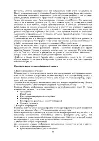 Проблемы, которые непосредственно или потенциально могут иметь воздействие на
Проект и продолжительность реализации Проекта, оформляются как Запрос на изменение.
Все изменения, существенно влияющие на сроки выполнения фаз Проекта, его ресурсов,
объема, бюджета, должны быть оформлены в качестве Запроса на изменение.
Запрос на изменение может быть инициирован руководителями Проекта. При вынесении
запроса на изменение руководители Проекта должны провести оценку последствий
изменения на план Проекта, общую продолжительность и стоимость дополнительных
работ. Запрос на внесение изменений включается в повестку дня очередного заседания
спонсоров и руководителей проекта, где утверждается, либо отклоняется этот запрос, эти
решения фиксируются в протоколе заседания. После принятия решения по изменению,
Администратор проекта доводит это решение до членов Проектной группы в течение двух
дней с момента принятия решения.
Администратор, как и в процедуре сопровождения подготовки Проектных решений, в
обязательном порядке регистрирует статус заявки на изменение в специальном журнале и
в файле, находящемся на выделенном сетевом ресурсе Проектной группы.
Запрос на изменение может служить причиной для принятия решения об увеличении
продолжительности сроков реализации Проекта, увеличения бюджета или других
ресурсов Проекта. Условия и механизм оплаты работ по внедрению Системы также
должны быть пересмотрены и утверждены сторонами в дополнительных соглашениях,
которые станут неотъемлемой частью соответствующих договоров.
«Big&Co» в рамках данного Проекта несет ответственность только за то, что явным
образом описано в настоящем Содержании проекта как задачи или ответственность
компании «Big&Co».

Процедуры управления конфигурацией проекта

1. Идентификация конфигураций
Команда проекта должна сохранять записи для прослеживания всей корреспонденции,
хоть как-то связанной с разработкой, включая входящую и исходящую почту, телексы и
факсы. Записи должны фиксировать любую связь между объектами (например, запрос-
ответ, действие-реакция).
Данные о версии документа автоматически заносятся в специальную библиотеку. Данные
о версии подсистемы автоматически заносятся в отдельную библиотеку
Каждому объекту конфигурации присваивается идентификационный номер ID. Схема
наименования, включает следующие данные:
    • Тип объекта
    • Имя объекта
    • Идентификация программы или проекта
    • Номер версии
    • Номер ревизии (ревизия для конкретной версии)
    • Данные о готовности
2. Контроль конфигураций
В ответ на запросы членов команды проекта происходит передача последней конкретной
версии того или иного объекта. Устаревшие версии архивируются.
При возвращении функциональным консультантом модифицированной версии объекта в
библиотеку автоматические библиотечные средства фиксируют дату, время, имя
пользователя и комментарии, добавленные пользователем. Если объект в данный момент
модифицируется, то доступ к нему другим пользователям запрещен.
3. Определение статуса конфигурации
Для определения статуса конфигурации автоматически генерируется отчет о статусе.
Отчет включает следующую информацию:
    • Время возникновения каждого и изменения
                                         50
 