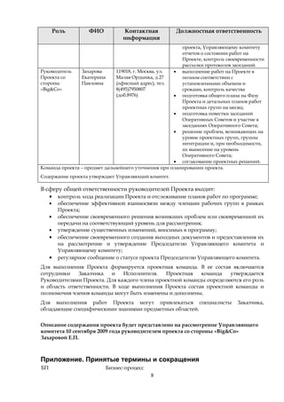 Роль        ФИО         Контактная          Должностная ответственность
                                 информация
                                                        проекта, Управляющему комитету
                                                        отчетов о состоянии работ на
                                                        Проекте, контроль своевременности
                                                        рассылки протоколов заседаний.
Руководитель    Захарова       119018, г. Москва, ул. • выполнение работ на Проекте в
Проекта со      Екатерина      Малая Ордынка, д.27      полном соответствии с
стороны         Павловна       (офисный адрес), тел.    установленными объемом и
«Big&Co»                       8(495)7950807            сроками, контроль качества
                               (доб.8976)             • подготовка общего плана на Фазу
                                                        Проекта и детальных планов работ
                                                        проектных групп на месяц;
                                                      • подготовка повестки заседаний
                                                        Оперативных Советов и участие в
                                                        заседаниях Оперативного Совета;
                                                      • решение проблем, возникающих на
                                                        уровне проектных групп, группы
                                                        интеграции и, при необходимости,
                                                        их вынесение на уровень
                                                        Оперативного Совета;
                                                      • согласование проектных решений.
Команда проекта – предмет дальнейшего уточнения при планировании проекта.
Содержание проекта утверждает Управляющий комитет.

В сферу общей ответственности руководителей Проекта входит:
   • контроль хода реализации Проекта и отслеживание планов работ по программе;
     •    обеспечение эффективной взаимосвязи между членами рабочих групп в рамках
          Проекта;
     •    обеспечение своевременного решения возникших проблем или своевременной их
          передачи на соответствующий уровень для рассмотрения;
     •    утверждение существенных изменений, вносимых в программу;
     •    обеспечение своевременного создания выходных документов и предоставления их
          на рассмотрение и утверждение Председателю Управляющего комитета и
          Управляющему комитету;
     •    регулярное сообщение о статусе проекта Председателю Управляющего комитета.
Для выполнения Проекта формируется проектная команда. В ее состав включаются
сотрудники    Заказчика    и   Исполнителя.   Проектная   команда   утверждается
Руководителями Проекта. Для каждого члена проектной команды определяются его роль
и область ответственности. В ходе выполнения Проекта состав проектной команды и
полномочия членов команды могут быть изменены и дополнены.
Для выполнения работ Проекта могут привлекаться специалисты                   Заказчика,
обладающие специфическими знаниями предметных областей.


Описание содержания проекта будет представлено на рассмотрение Управляющего
комитета 10 сентября 2009 года руководителем проекта со стороны «Big&Co»
Захаровой Е.П.



Приложение. Принятые термины и сокращения
БП                         Бизнес-процесс
                                            8
 