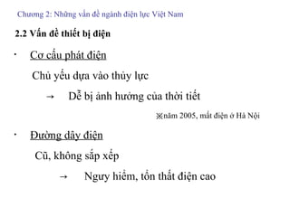 Chương 2: Những vấn đề ngành điện lực Việt Nam 2.2 Vấn đề thiết bị điện ・  Cơ cấu phát điện Chủ yếu dựa vào thủy lực 　　　->　 Dễ bị ảnh hưởng của thời tiết  　 ※ năm 2005, mất điện ở Hà Nội ・  Đường dây điện Cũ, không sắp xếp -> 　 Ngưy hiểm, tổn thất điện cao 　 