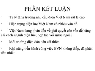 PHẦN KẾT LUẬN ・　 Tỷ lệ tăng trưởng nhu cầu điện Việt Nam rất là cao  ・　 Hiện trạng điện lực Việt Nam có nhiều vấn đề. ・　 Việt Nam đang phân đấu về giải quyết các vấn đề bằng cải cách ngành điện lực, hợp tác với nước ngoài ・　 Môi trường điện dần dần cải thiện ・　 Khả năng tiến hành công việc EVN không thấp, đã phân đấu nhiều 