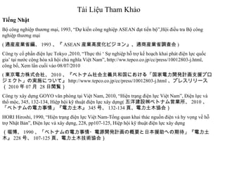 Tài Liệu Tham Khảo Tiếng Nhật Bộ công nghiệp thương mại, 1993, “Dự kiến công nghiệp ASEAN đạt tiến bộ”,Hội điều tra Bộ công nghiệp thương mại ( 通産産業省編、 1993 、『 ASEAN 産業高度化ビジョン』、通商産業省調査会 ) Công ty cổ phần điện lực Tokyo ,2010, “Thực thi ‘ Sự nghiệp hỗ trợ kế hoạch khai phát điện lực quốc gia’ tại nước cộng hòa xã hội chủ nghĩa Việt Nam”, http://ww.tepco.co.jp/cc/press/10012803-j.html, công bố, Xem lần cuối vào 08/07/2010 ( 東京電力株式会社、 2010 、『ベトナム社会主義共和国における「国家電力開発計画支援プロジェクト」の実施について』 http://www.tepco.co.jp/cc/press/10012803-j.html 、プレスリリース（ 2010 年 07 月  28 日閲覧） Công ty xây dựng GOYO văn phòng tại Việt Nam, 2010, “Hiện trạng điện lực Việt Nam”, Điện lực và thổ mộc, 345, 132-134, Hiệp hội kỹ thuật điện lực xây dựng( 五洋建設㈱ベトナム営業所、 2010 、「ベトナムの電力事情」『電力土木』 345 号、 132-134 頁、電力土木協会） HORI Hiroshi, 1990, “Hiện trạng điện lực Việt Nam-Tổng quan khai thác nguồn điện và hy vọng về hỗ trợ Nhật Bản”, Điện lực và xây dựng, 228, pp107-125, Hiệp hội kỹ thuật điện lực xây dựng （堀博、 1990 、「ベトナムの電力事情・電源開発計画の概要と日本援助への期待」『電力土木』 228 号、 107-125 頁、電力土木技術協会） 