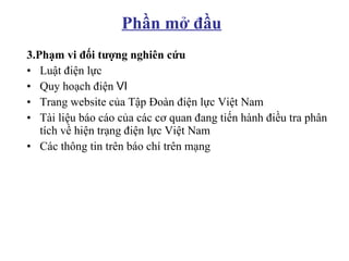 3.Phạm vi đối tượng nghiên cứu Luật điện lực Quy hoạch điện Ⅵ Trang website của Tập Đoàn điện lực Việt Nam Tài liệu báo cáo của các cơ quan đang tiến hành điều tra phân tích về hiện trạng điện lực Việt Nam  Các thông tin trên báo chí trên mạng Phần mở đầu 