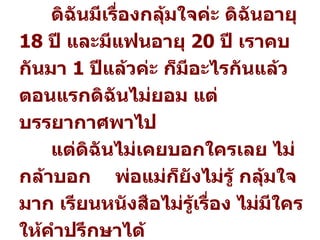 คำถาม  :  บรรยากาศมันพาไป กลุ้มใจจัง ดิฉันมีเรื่องกลุ้มใจค่ะ ดิฉันอายุ  18   ปี และมีแฟนอายุ  20   ปี เราคบกันมา  1   ปีแล้วค่ะ ก็มีอะไรกันแล้ว  ตอนแรกดิฉันไม่ยอม แต่บรรยากาศพาไป  แต่ดิฉันไม่เคยบอกใครเลย ไม่กล้าบอก  พ่อแม่ก็ยังไม่รู้ กลุ้มใจมาก เรียนหนังสือไม่รู้เรื่อง ไม่มีใครให้คำปรึกษาได้   จาก  :  คนกลุ้มใจ 