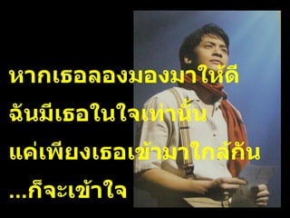 หากเธอลองมองมาให้ดี ฉันมีเธอในใจเท่านั้น  แค่เพียงเธอเข้ามาใกล้กัน ... ก็จะเข้าใจ 