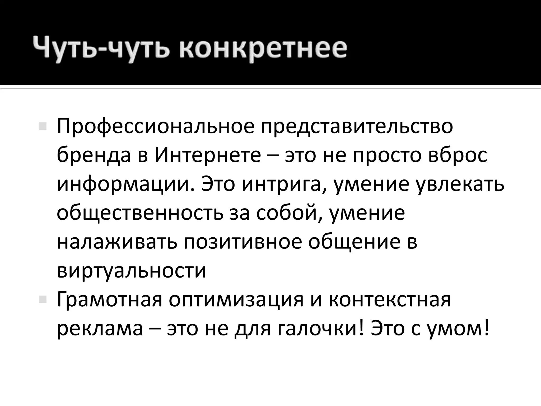 Чуть-чуть конкретнееПрофессиональное представительство бренда в Интернете – это не просто вброс информации. Это интрига, умение увлекать общественность за собой, умение налаживать позитивное общение в виртуальностиГрамотная оптимизация и контекстная реклама – это не для галочки! Это с умом!