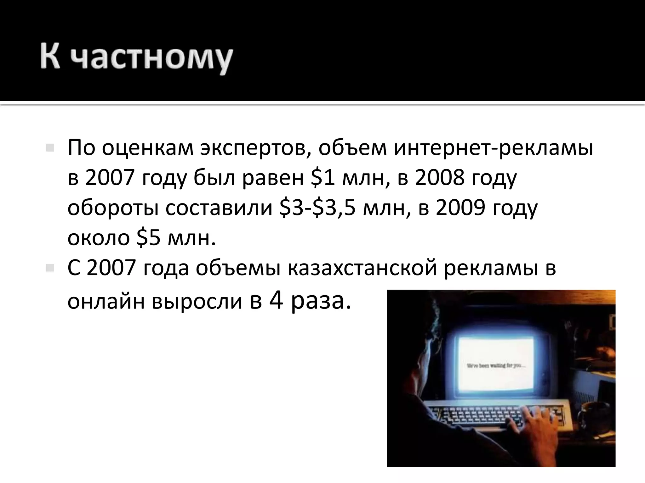 К частномуПо оценкам экспертов, объем интернет-рекламы в 2007 году был равен $1 млн, в 2008 году обороты составили $3-$3,5 млн, в 2009 году около $5 млн. С 2007 года объемы казахстанской рекламы в онлайн выросли в 4 раза.