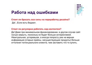 Работа над ошибками
Стоит ли бросать все силы на переработку дизайна?
Да!...Если есть бюджет.

Стоит ли регулярно работать над контентем?
Да! Даже при минимальном финансировании, в другом случае сайт
лучше закрыть, поскольку он будет больше антирекламой.
Неактуальная, устаревшая, а иногда попросту уже не верная
информация (старые прайсы, несуществующие продукты) больше
оттолкнет потенциального клиента, чем заставить что то купить.
 