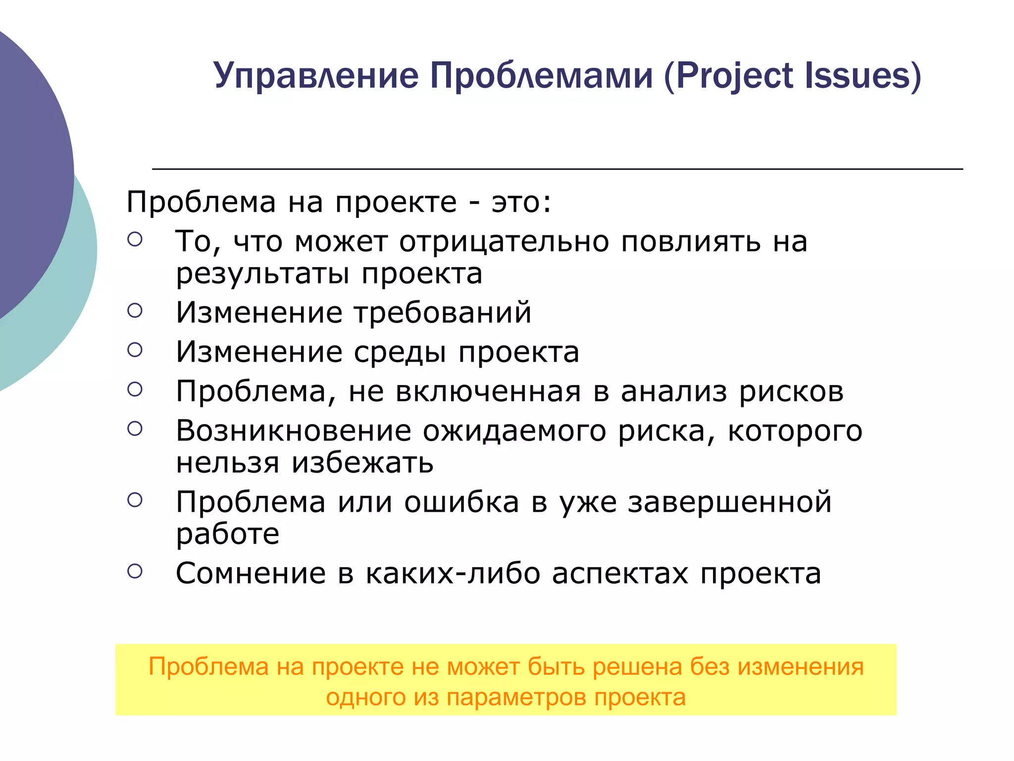 Проблема на проекте - это : То, что может отрицательно повлиять на результаты проекта Изменение требований Изменение среды проекта Проблема, не включенная в анализ рисков   Возникновение ожидаемого риска, которого нельзя избежать Проблема или ошибка в уже завершенной работе   Сомнение в каких-либо аспектах проекта Управление Проблемами  (Project Issues) Проблема на проекте не может быть решена без изменения одного из параметров проекта 