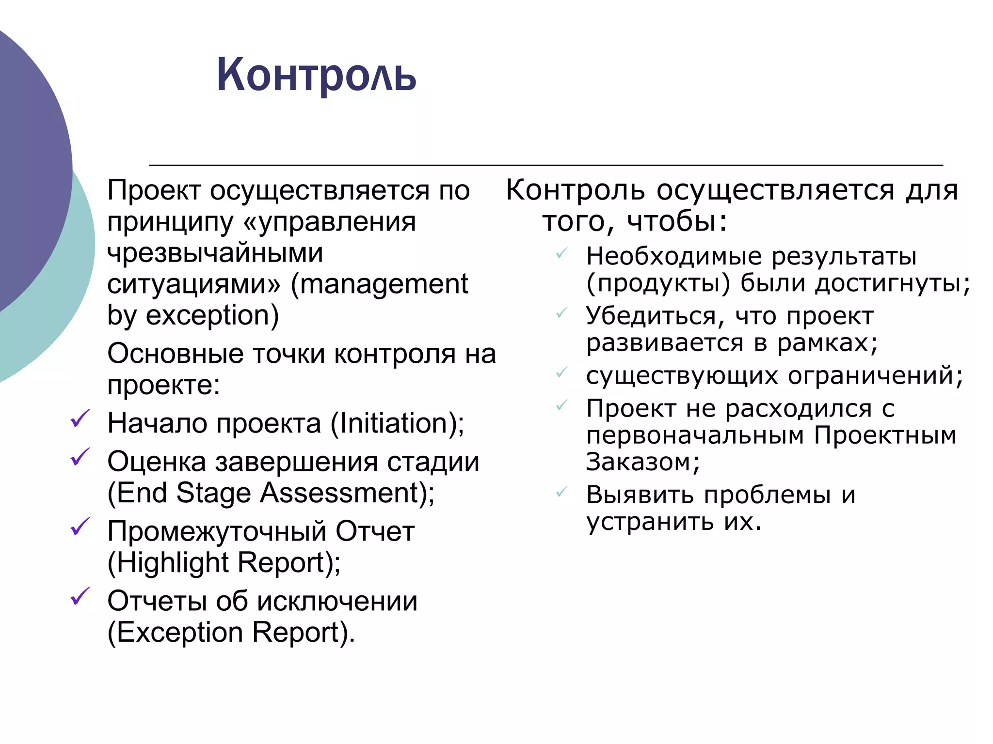 Контроль осуществляется для того, чтобы : Необходимые результаты (продукты) были достигнуты ; Убедиться, что проект развивается в рамках ; существующих ограничений ; Проект не расходился с первоначальным Проектным Заказом ; Выявить проблемы и устранить их . Контроль Проект осуществляется по принципу «управления чрезвычайными ситуациями» ( management by exception) Основные точки контроля на проекте: Начало проекта ( Initiation ) ; Оценка завершения стадии  (End Stage Assessment) ; Промежуточный Отчет  (Highlight Report) ; Отчеты об исключении  (Exception Report). 
