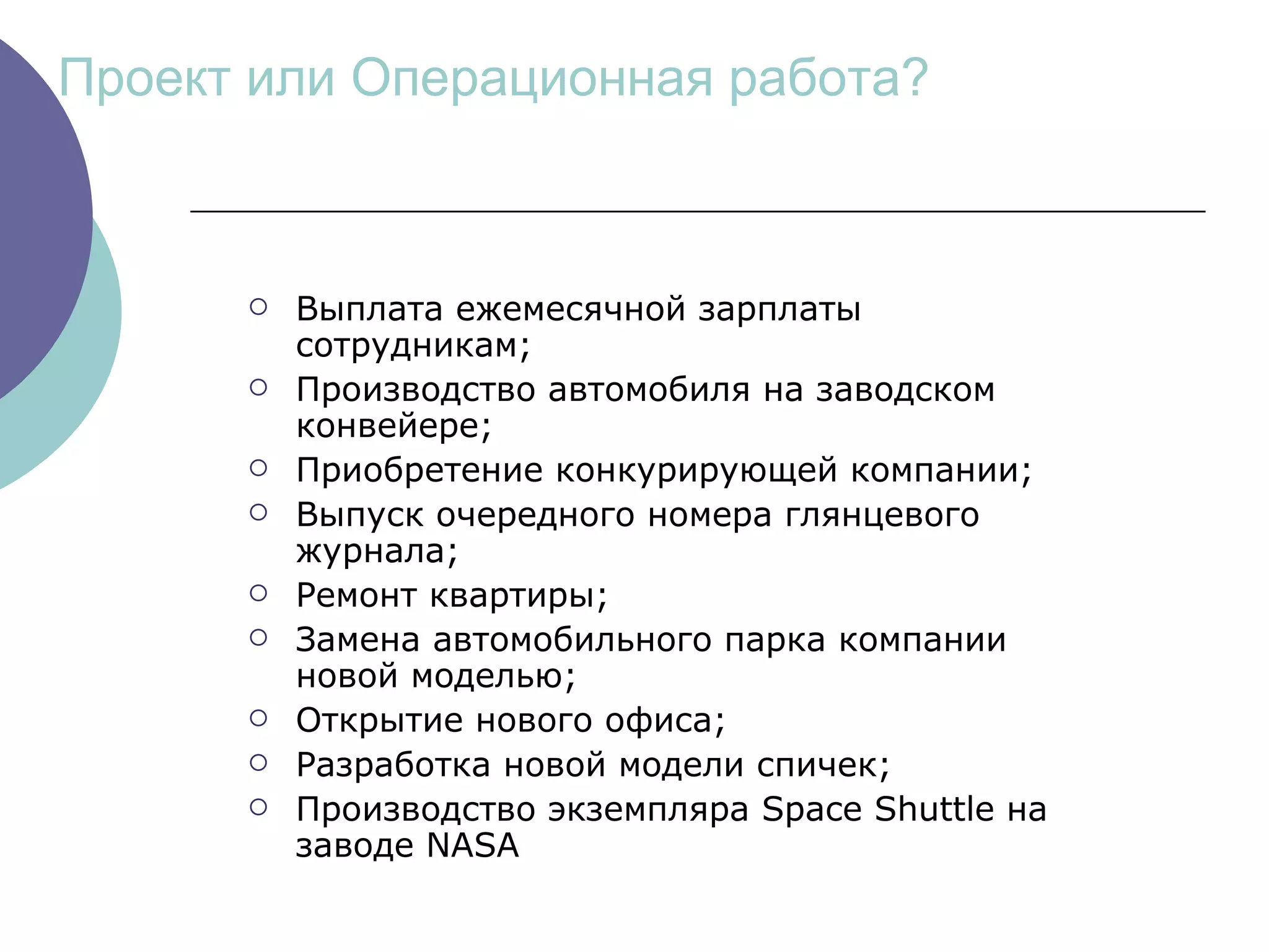 Проект или Операционная работа? Выплата ежемесячной зарплаты сотрудникам ; Производство автомобиля на заводском конвейере ; Приобретение конкурирующей компании ; Выпуск очередного номера глянцевого журнала ; Ремонт квартиры ; Замена автомобильного парка компании новой моделью ; Открытие нового офиса ; Разработка новой модели спичек ; Производство экземпляра  Space Shuttle  на заводе  NASA 