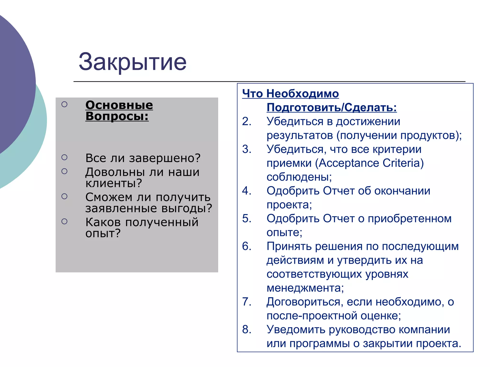 Закрытие Основные Вопросы: Все ли завершено ?  Довольны ли наши клиенты ?  Сможем ли получить заявленные выгоды ?  Каков полученный опыт ?  Что Необходимо Подготовить/Сделать: Убедиться в достижении результатов (получении продуктов) ; Убедиться, что все критерии приемки ( Acceptance Criteria)  соблюдены ; Одобрить Отчет об окончании проекта ; Одобрить Отчет о приобретенном опыте ; Принять решения по последующим действиям и утвердить их на соответствующих уровнях менеджмента ;   Договориться, если необходимо, о после-проектной оценке ; Уведомить руководство компании или программы о закрытии проекта . 