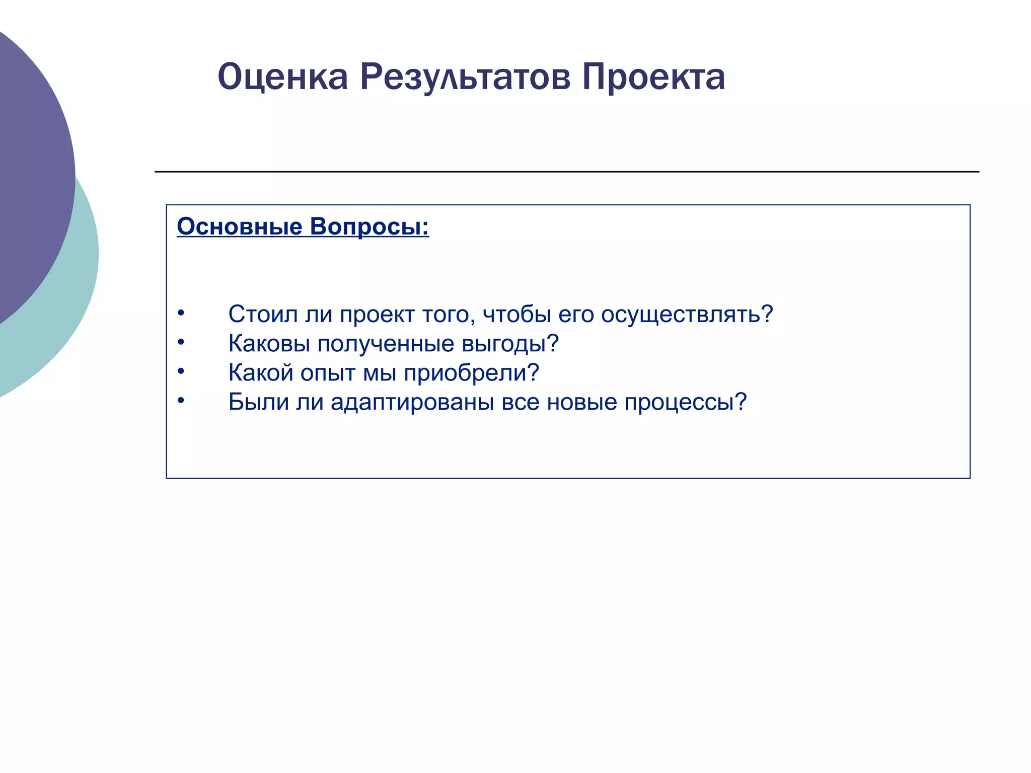 Основные Вопросы: Стоил ли проект того, чтобы его осуществлять ?  Каковы полученные выгоды ?  Какой опыт мы приобрели ?  Были ли адаптированы все новые процессы ? Оценка Результатов Проекта 