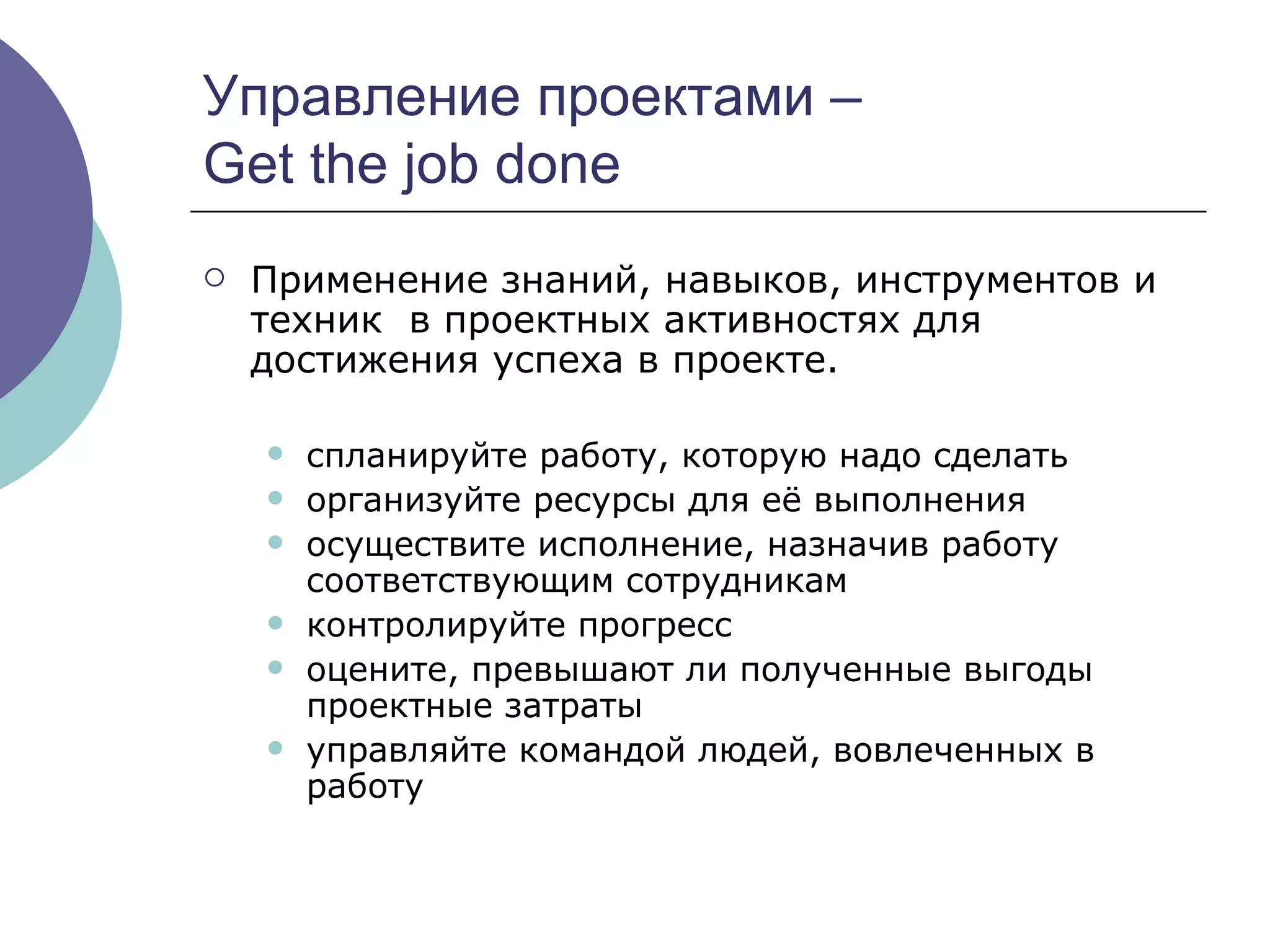 Управление проектами –  Get the job done  Применение знаний, навыков, инструментов и техник  в проектных активностях для достижения успеха в проекте. спланируйте   работу, которую надо сделать организуйте   ресурсы для её выполнения осуществите исполнение,   назначив работу соответствующим сотрудникам контролируйте прогресс оцените, превышают ли полученные выгоды проектные затраты управляйте   командой людей, вовлеченных в работу 