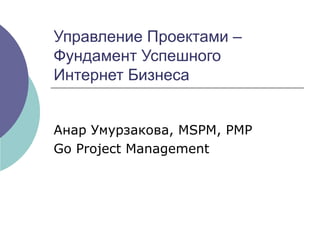 Управление Проектами – Фундамент Успешного  Интернет Бизнеса Анар Умурзакова,  MSPM, PMP   Go Project Management 