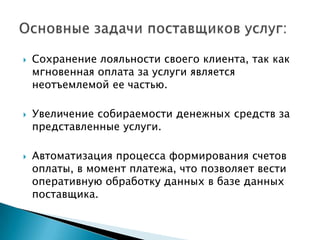    Сохранение лояльности своего клиента, так как
    мгновенная оплата за услуги является
    неотъемлемой ее частью.

   Увеличение собираемости денежных средств за
    представленные услуги.

   Автоматизация процесса формирования счетов
    оплаты, в момент платежа, что позволяет вести
    оперативную обработку данных в базе данных
    поставщика.
 