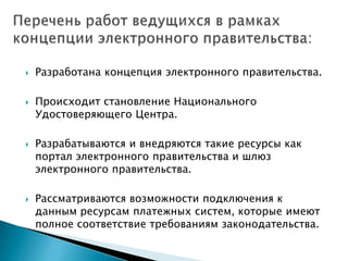    Разработана концепция электронного правительства.

   Происходит становление Национального
    Удостоверяющего Центра.

   Разрабатываются и внедряются такие ресурсы как
    портал электронного правительства и шлюз
    электронного правительства.

   Рассматриваются возможности подключения к
    данным ресурсам платежных систем, которые имеют
    полное соответствие требованиям законодательства.
 