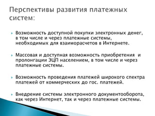    Возможность доступной покупки электронных денег,
    в том числе и через платежные системы,
    необходимых для взаиморасчетов в Интернете.

   Массовая и доступная возможность приобретения и
    пролонгации ЭЦП населением, в том числе и через
    платежные системы.

   Возможность проведения платежей широкого спектра
    платежей от коммерческих до гос. платежей.

   Внедрение системы электронного документооборота,
    как через Интернет, так и через платежные системы.
 