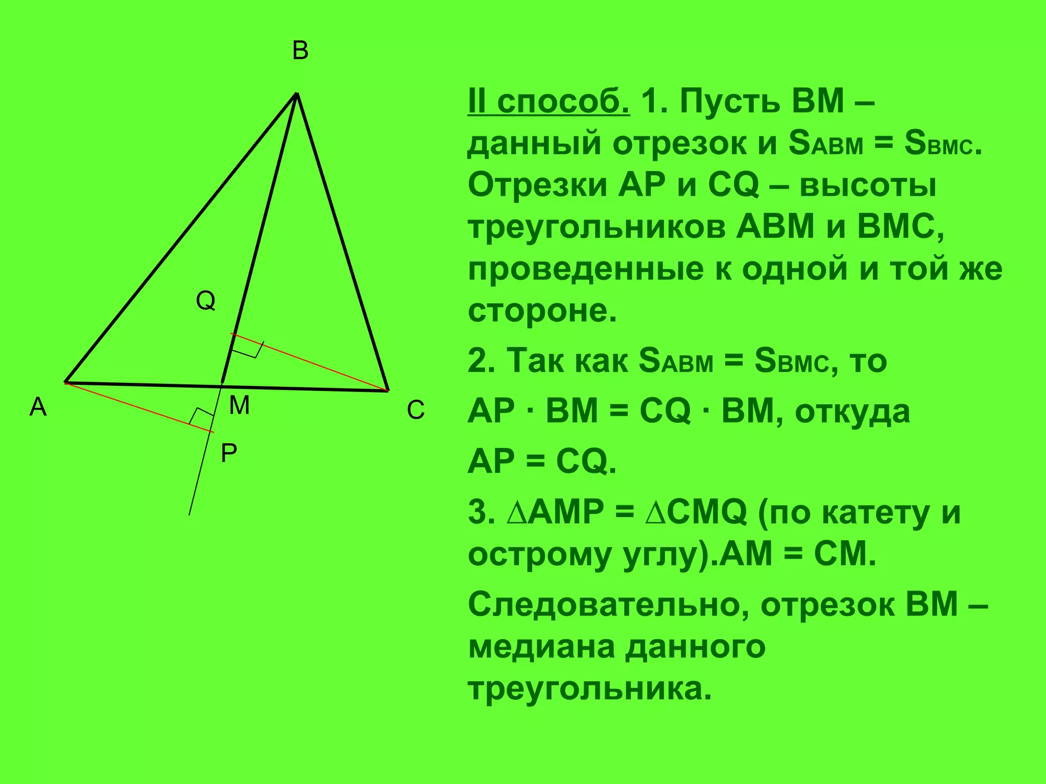 II  способ.  1. Пусть ВМ – данный отрезок и  S ABM  =  S BMC . Отрезки  AP  и С Q  – высоты треугольников АВМ и ВМС, проведенные к одной и той же стороне.  2. Так как  S ABM  =  S BMC , то  AP ∙ BM = CQ ∙ BM,  откуда   AP = CQ. 3. ∆ AMP  = ∆ CMQ  (по катету и острому углу). AM  =  CM . Следовательно, отрезок ВМ – медиана данного треугольника. A B C Q P M 