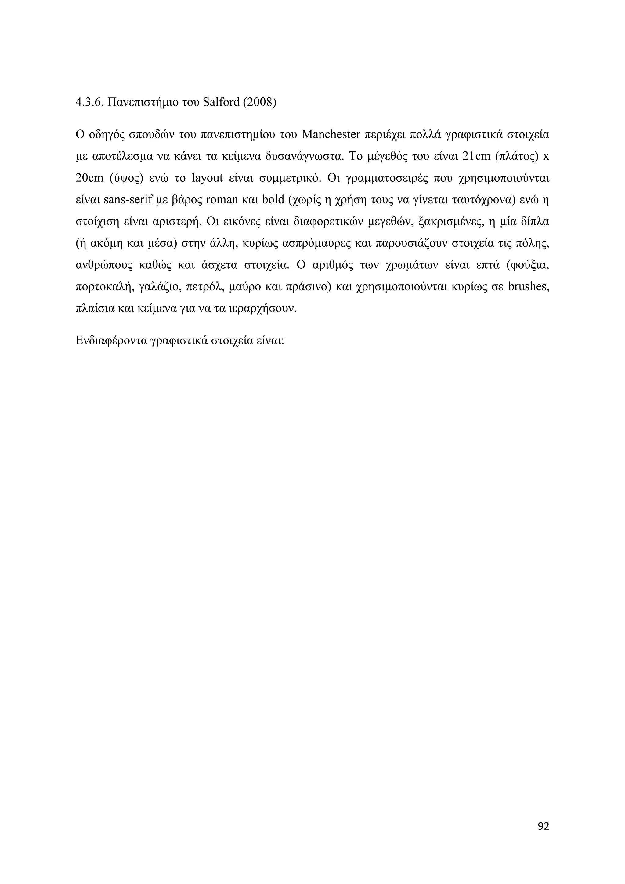 4.3.6. Παλεπηζηήκην ηνπ Salford (2008)

Ο νδεγφο ζπνπδψλ ηνπ παλεπηζηεκίνπ ηνπ Manchester πεξηέρεη πνιιά γξαθηζηηθά ζηνηρεία
κε απνηέιεζκα λα θάλεη ηα θείκελα δπζαλάγλσζηα. Σν κέγεζφο ηνπ είλαη 21cm (πιάηνο) x
20cm (χςνο) ελψ ην layout είλαη ζπκκεηξηθφ. Οη γξακκαηνζεηξέο πνπ ρξεζηκνπνηνχληαη
είλαη sans-serif κε βάξνο roman θαη bold (ρσξίο ε ρξήζε ηνπο λα γίλεηαη ηαπηφρξνλα) ελψ ε
ζηνίρηζε είλαη αξηζηεξή. Οη εηθφλεο είλαη δηαθνξεηηθψλ κεγεζψλ, μαθξηζκέλεο, ε κία δίπια
(ή αθφκε θαη κέζα) ζηελ άιιε, θπξίσο αζπξφκαπξεο θαη παξνπζηάδνπλ ζηνηρεία ηηο πφιεο,
αλζξψπνπο θαζψο θαη άζρεηα ζηνηρεία. Ο αξηζκφο ησλ ρξσκάησλ είλαη επηά (θνχμηα,
πνξηνθαιή, γαιάδην, πεηξφι, καχξν θαη πξάζηλν) θαη ρξεζηκνπνηνχληαη θπξίσο ζε brushes,
πιαίζηα θαη θείκελα γηα λα ηα ηεξαξρήζνπλ.

Δλδηαθέξνληα γξαθηζηηθά ζηνηρεία είλαη:




                                                                                      92
 