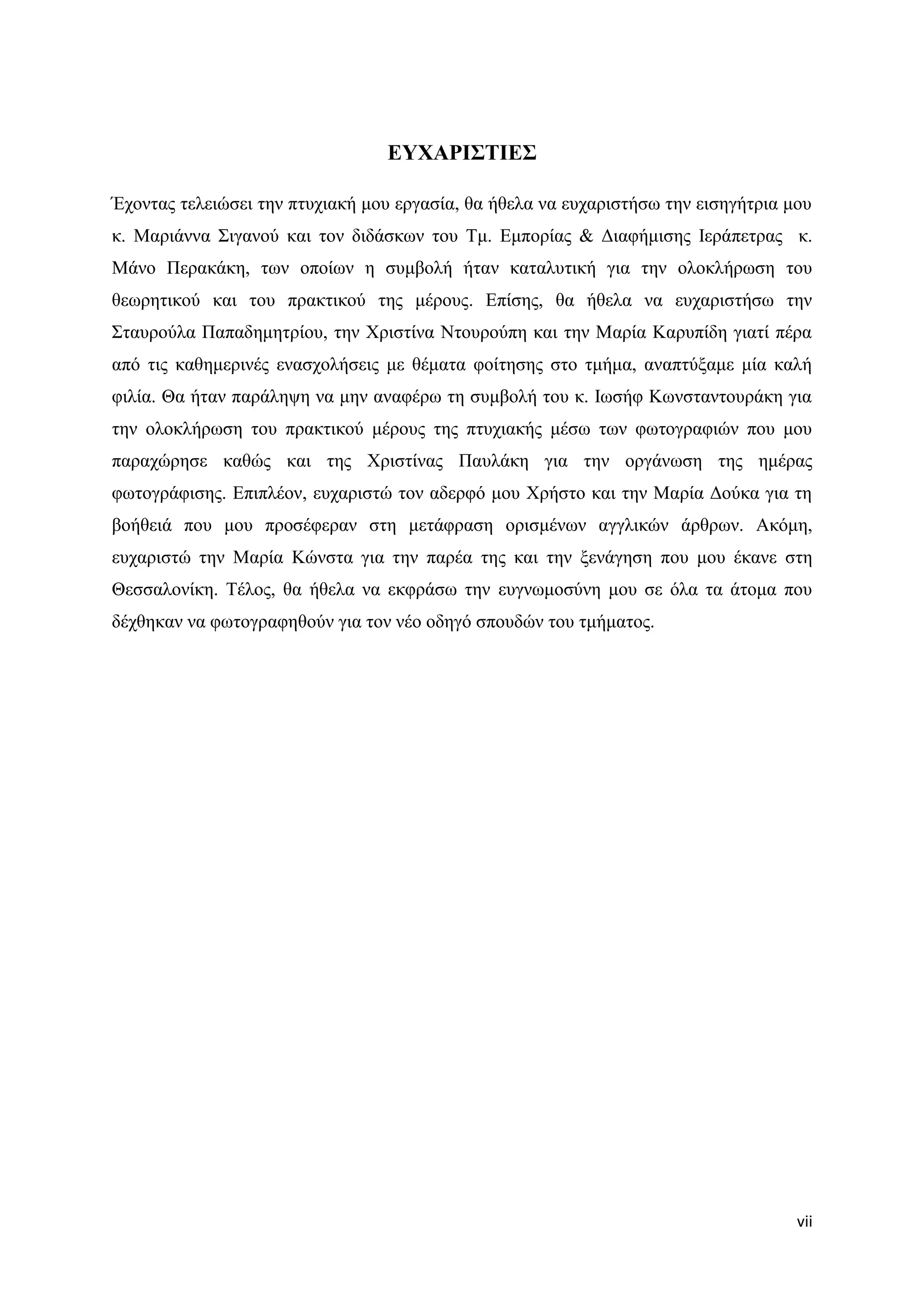 ΔΤΥΑΡΙ΢ΣΙΔ΢

Έρνληαο ηειεηψζεη ηελ πηπρηαθή κνπ εξγαζία, ζα ήζεια λα επραξηζηήζσ ηελ εηζεγήηξηα κνπ
θ. Μαξηάλλα ΢ηγαλνχ θαη ηνλ δηδάζθσλ ηνπ Σκ. Δκπνξίαο & Γηαθήκηζεο Ηεξάπεηξαο θ.
Μάλν Πεξαθάθε, ησλ νπνίσλ ε ζπκβνιή ήηαλ θαηαιπηηθή γηα ηελ νινθιήξσζε ηνπ
ζεσξεηηθνχ θαη ηνπ πξαθηηθνχ ηεο κέξνπο. Δπίζεο, ζα ήζεια λα επραξηζηήζσ ηελ
΢ηαπξνχια Παπαδεκεηξίνπ, ηελ Υξηζηίλα Νηνπξνχπε θαη ηελ Μαξία Καξππίδε γηαηί πέξα
απφ ηηο θαζεκεξηλέο ελαζρνιήζεηο κε ζέκαηα θνίηεζεο ζην ηκήκα, αλαπηχμακε κία θαιή
θηιία. Θα ήηαλ παξάιεςε λα κελ αλαθέξσ ηε ζπκβνιή ηνπ θ. Ησζήθ Κσλζηαληνπξάθε γηα
ηελ νινθιήξσζε ηνπ πξαθηηθνχ κέξνπο ηεο πηπρηαθήο κέζσ ησλ θσηνγξαθηψλ πνπ κνπ
παξαρψξεζε θαζψο θαη ηεο Υξηζηίλαο Παπιάθε γηα ηελ νξγάλσζε ηεο εκέξαο
θσηνγξάθηζεο. Δπηπιένλ, επραξηζηψ ηνλ αδεξθφ κνπ Υξήζην θαη ηελ Μαξία Γνχθα γηα ηε
βνήζεηά πνπ κνπ πξνζέθεξαλ ζηε κεηάθξαζε νξηζκέλσλ αγγιηθψλ άξζξσλ. Αθφκε,
επραξηζηψ ηελ Μαξία Κψλζηα γηα ηελ παξέα ηεο θαη ηελ μελάγεζε πνπ κνπ έθαλε ζηε
Θεζζαινλίθε. Σέινο, ζα ήζεια λα εθθξάζσ ηελ επγλσκνζχλε κνπ ζε φια ηα άηνκα πνπ
δέρζεθαλ λα θσηνγξαθεζνχλ γηα ηνλ λέν νδεγφ ζπνπδψλ ηνπ ηκήκαηνο.




                                                                                    vii
 