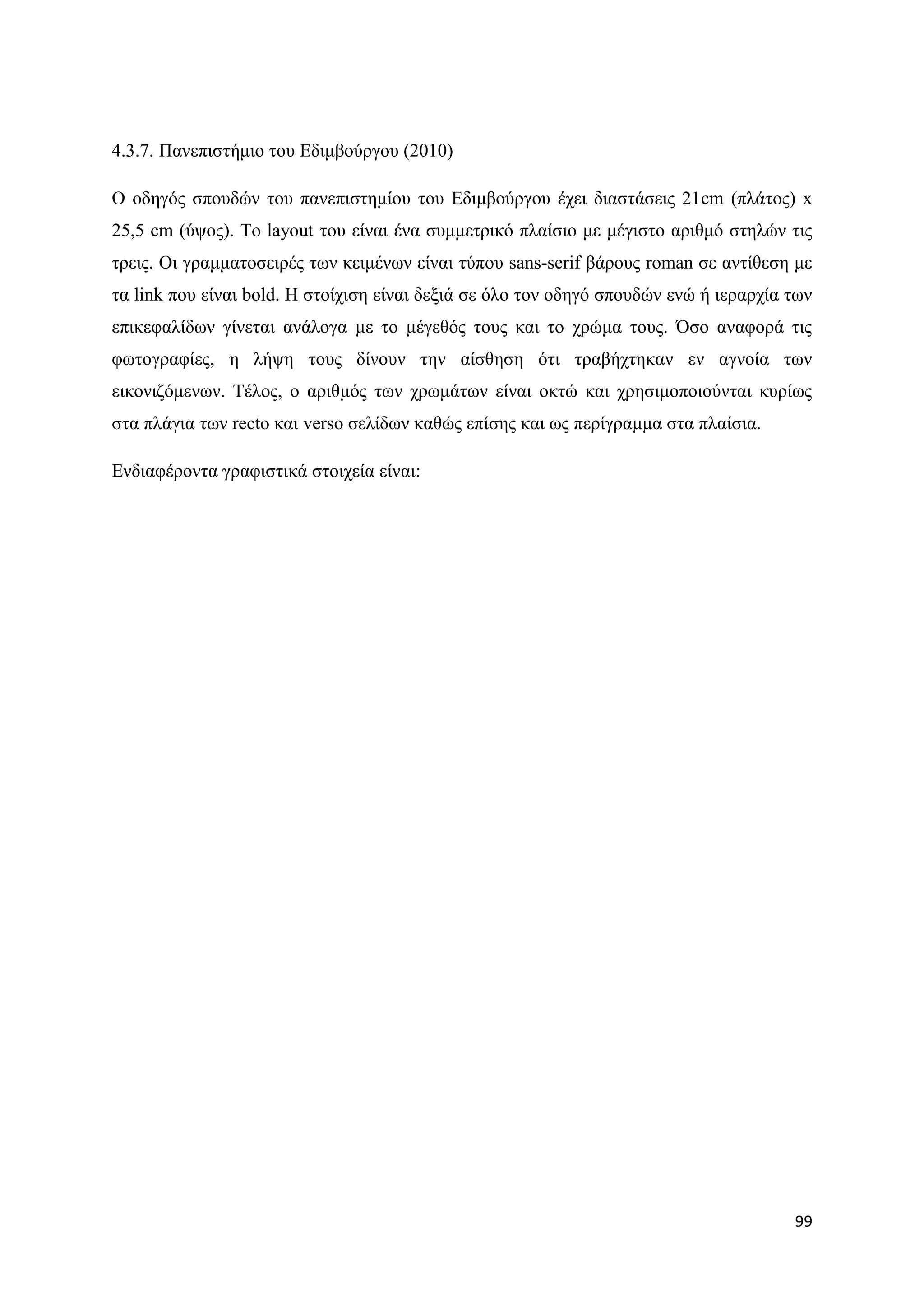 4.3.7. Παλεπηζηήκην ηνπ Δδηκβνχξγνπ (2010)

Ο νδεγφο ζπνπδψλ ηνπ παλεπηζηεκίνπ ηνπ Δδηκβνχξγνπ έρεη δηαζηάζεηο 21cm (πιάηνο) x
25,5 cm (χςνο). Σν layout ηνπ είλαη έλα ζπκκεηξηθφ πιαίζην κε κέγηζην αξηζκφ ζηειψλ ηηο
ηξεηο. Οη γξακκαηνζεηξέο ησλ θεηκέλσλ είλαη ηχπνπ sans-serif βάξνπο roman ζε αληίζεζε κε
ηα link πνπ είλαη bold. Ζ ζηνίρηζε είλαη δεμηά ζε φιν ηνλ νδεγφ ζπνπδψλ ελψ ή ηεξαξρία ησλ
επηθεθαιίδσλ γίλεηαη αλάινγα κε ην κέγεζφο ηνπο θαη ην ρξψκα ηνπο. ΋ζν αλαθνξά ηηο
θσηνγξαθίεο, ε ιήςε ηνπο δίλνπλ ηελ αίζζεζε φηη ηξαβήρηεθαλ ελ αγλνία ησλ
εηθνληδφκελσλ. Σέινο, ν αξηζκφο ησλ ρξσκάησλ είλαη νθηψ θαη ρξεζηκνπνηνχληαη θπξίσο
ζηα πιάγηα ησλ recto θαη verso ζειίδσλ θαζψο επίζεο θαη σο πεξίγξακκα ζηα πιαίζηα.

Δλδηαθέξνληα γξαθηζηηθά ζηνηρεία είλαη:




                                                                                       99
 